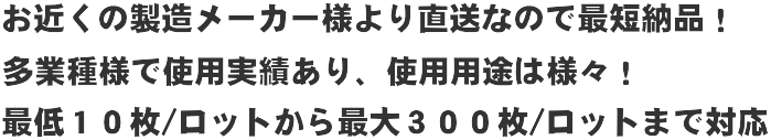 お近くの製造メーカー様より直送なので最短納品！
多業種で使用実績あり、使用用途は様々！
最低10枚/ロットから最大100枚/ロットまで対応